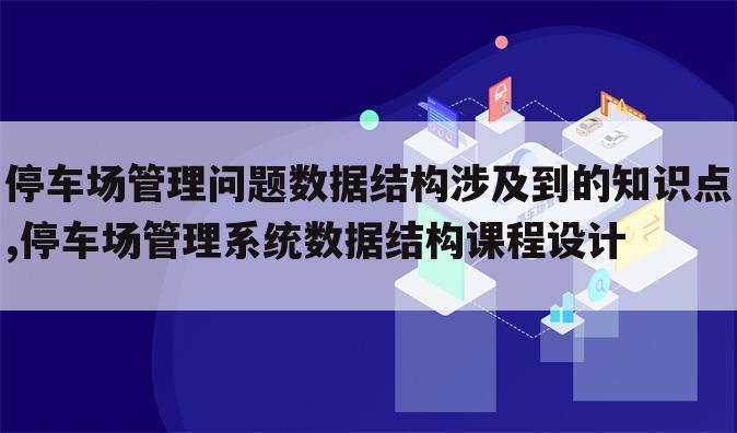 停车场管理问题数据结构涉及到的知识点,停车场管理系统数据结构课程设计