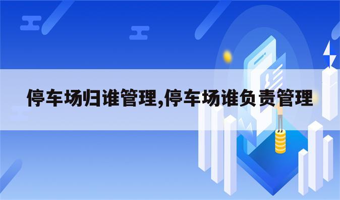 停车场归谁管理,停车场谁负责管理