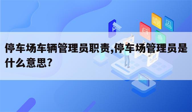 停车场车辆管理员职责,停车场管理员是什么意思?