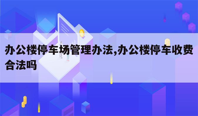 办公楼停车场管理办法,办公楼停车收费合法吗