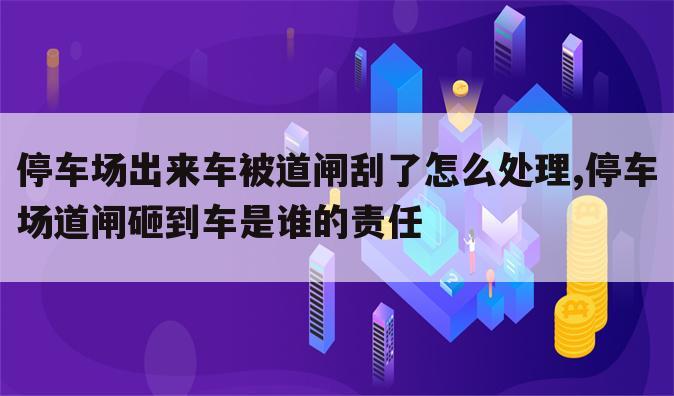 停车场出来车被道闸刮了怎么处理,停车场道闸砸到车是谁的责任
