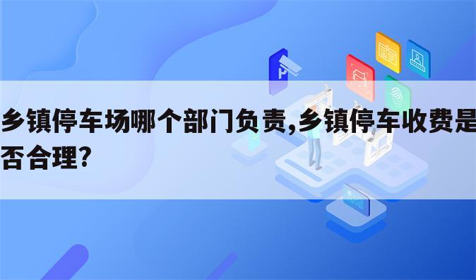 乡镇停车场哪个部门负责,乡镇停车收费是否合理?