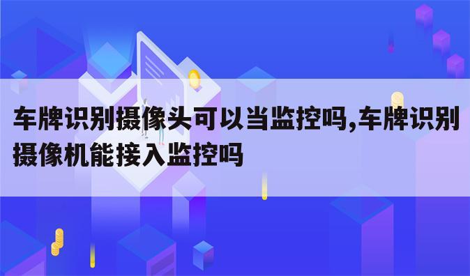 车牌识别摄像头可以当监控吗,车牌识别摄像机能接入监控吗