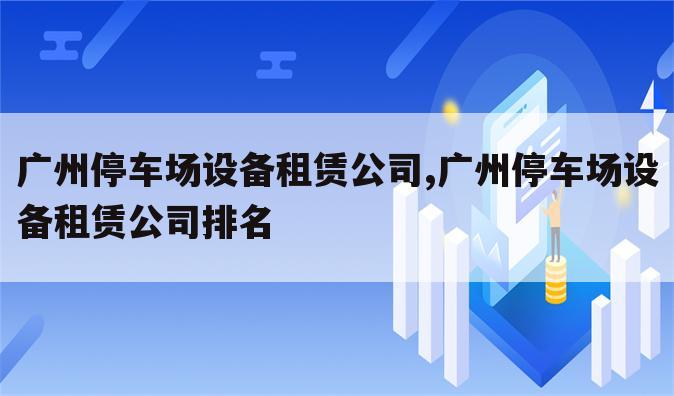 广州停车场设备租赁公司,广州停车场设备租赁公司排名