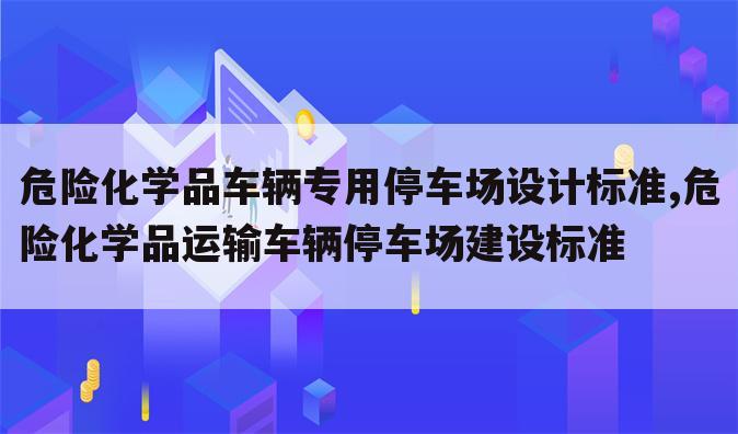 危险化学品车辆专用停车场设计标准,危险化学品运输车辆停车场建设标准