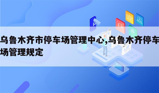 乌鲁木齐市停车场管理中心,乌鲁木齐停车场管理规定