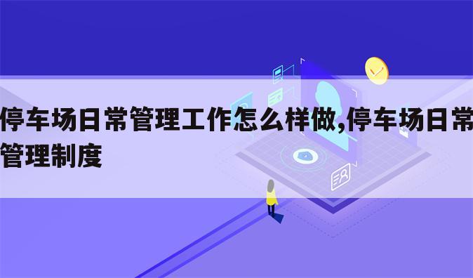 停车场日常管理工作怎么样做,停车场日常管理制度