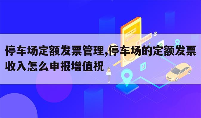 停车场定额发票管理,停车场的定额发票收入怎么申报增值祝