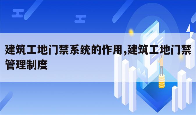 建筑工地门禁系统的作用,建筑工地门禁管理制度