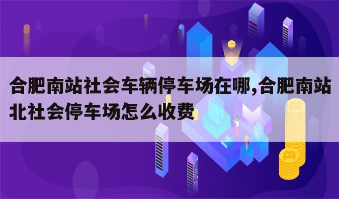 合肥南站社会车辆停车场在哪,合肥南站北社会停车场怎么收费