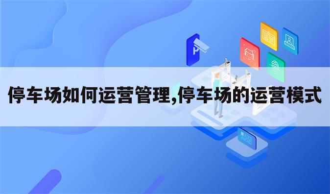 停车场如何运营管理,停车场的运营模式