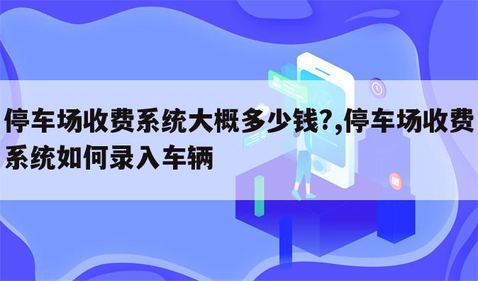 停车场收费系统大概多少钱?,停车场收费系统如何录入车辆