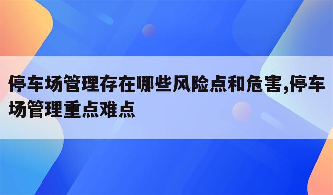 停车场管理存在哪些风险点和危害,停车场管理重点难点
