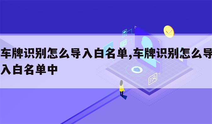 车牌识别怎么导入白名单,车牌识别怎么导入白名单中