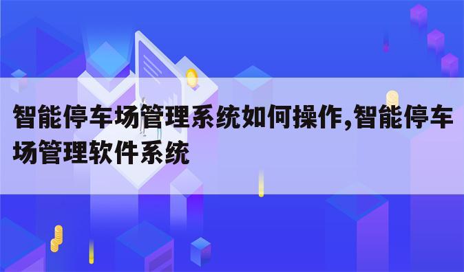 智能停车场管理系统如何操作,智能停车场管理软件系统