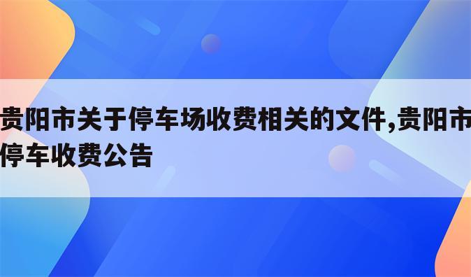 贵阳市关于停车场收费相关的文件,贵阳市停车收费公告