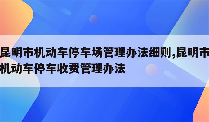 昆明市机动车停车场管理办法细则,昆明市机动车停车收费管理办法