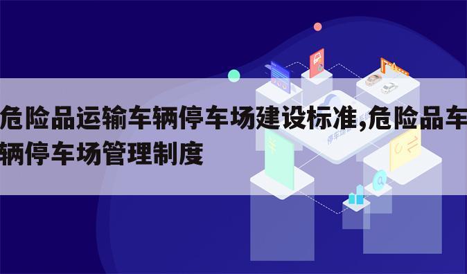 危险品运输车辆停车场建设标准,危险品车辆停车场管理制度