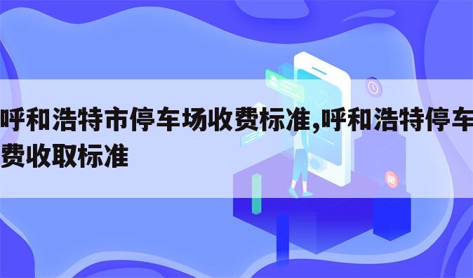 呼和浩特市停车场收费标准,呼和浩特停车费收取标准