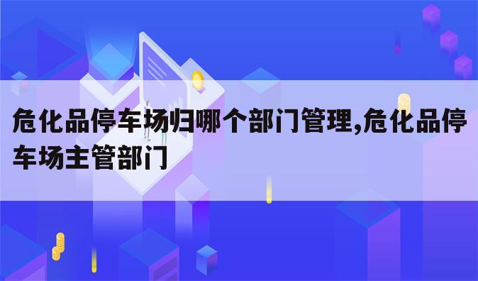 危化品停车场归哪个部门管理,危化品停车场主管部门