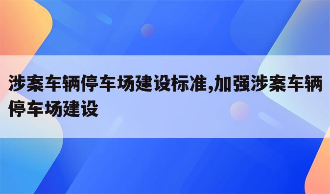涉案车辆停车场建设标准,加强涉案车辆停车场建设