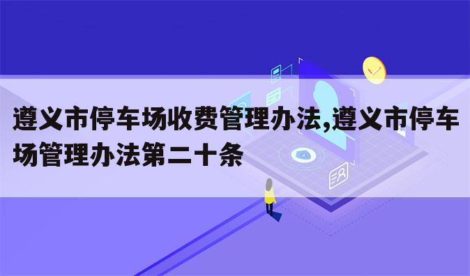 遵义市停车场收费管理办法,遵义市停车场管理办法第二十条