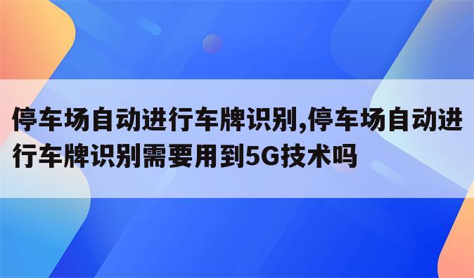 停车场自动进行车牌识别,停车场自动进行车牌识别需要用到5G技术吗