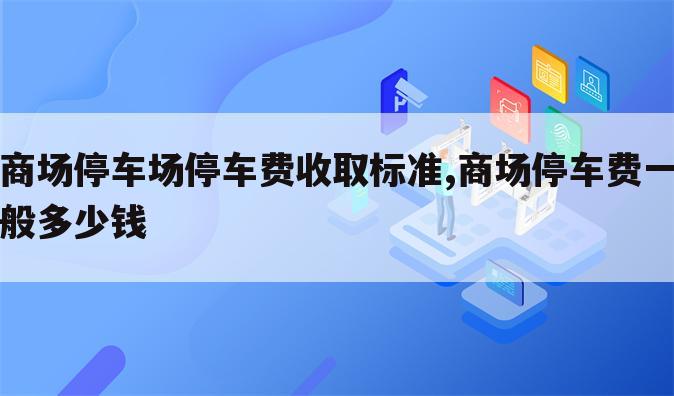 商场停车场停车费收取标准,商场停车费一般多少钱