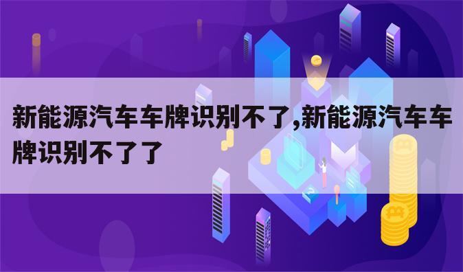 新能源汽车车牌识别不了,新能源汽车车牌识别不了了