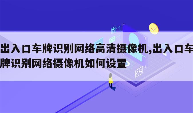 出入口车牌识别网络高清摄像机,出入口车牌识别网络摄像机如何设置