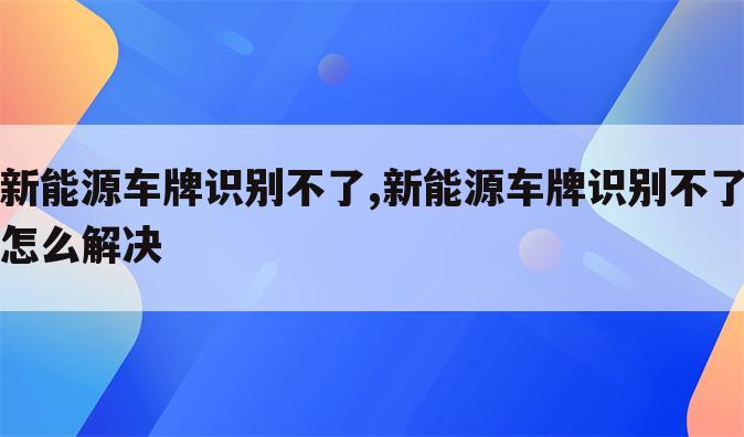 新能源车牌识别不了,新能源车牌识别不了怎么解决
