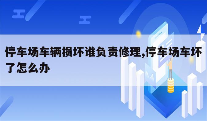 停车场车辆损坏谁负责修理,停车场车坏了怎么办