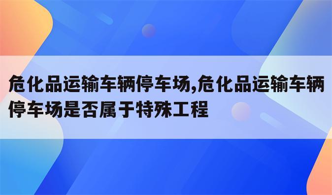 危化品运输车辆停车场,危化品运输车辆停车场是否属于特殊工程