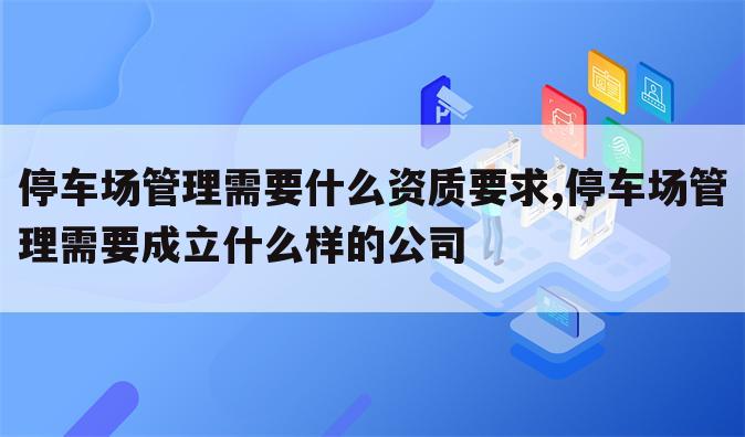 停车场管理需要什么资质要求,停车场管理需要成立什么样的公司