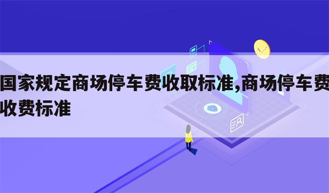 国家规定商场停车费收取标准,商场停车费收费标准