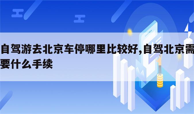 自驾游去北京车停哪里比较好,自驾北京需要什么手续