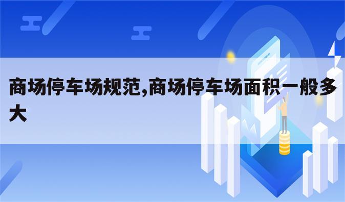 商场停车场规范,商场停车场面积一般多大