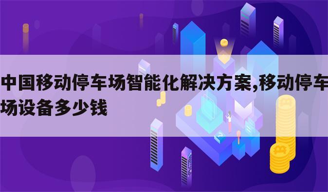 中国移动停车场智能化解决方案,移动停车场设备多少钱