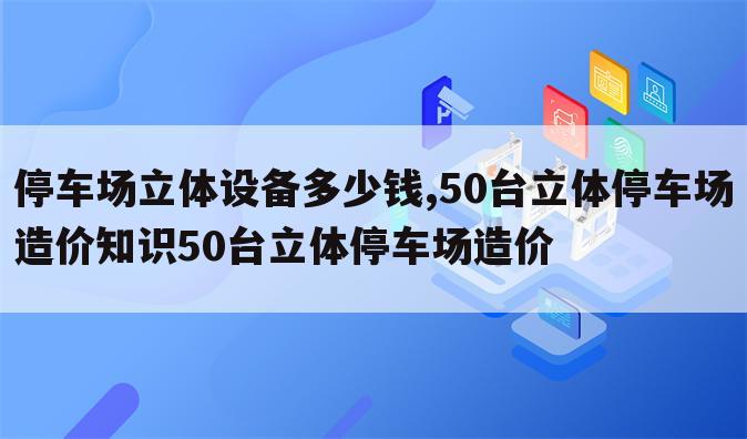 停车场立体设备多少钱,50台立体停车场造价知识50台立体停车场造价