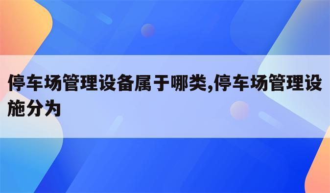 停车场管理设备属于哪类,停车场管理设施分为