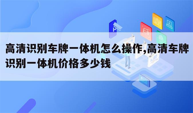 高清识别车牌一体机怎么操作,高清车牌识别一体机价格多少钱