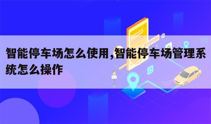 智能停车场怎么使用,智能停车场管理系统怎么操作