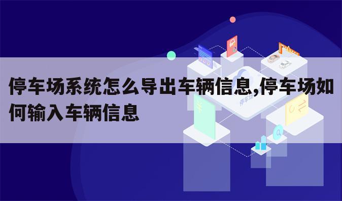 停车场系统怎么导出车辆信息,停车场如何输入车辆信息