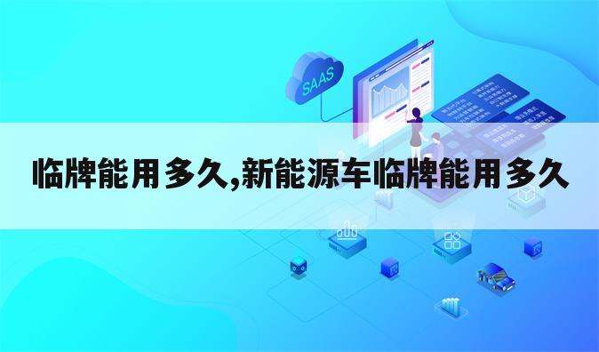 临牌能用多久,新能源车临牌能用多久