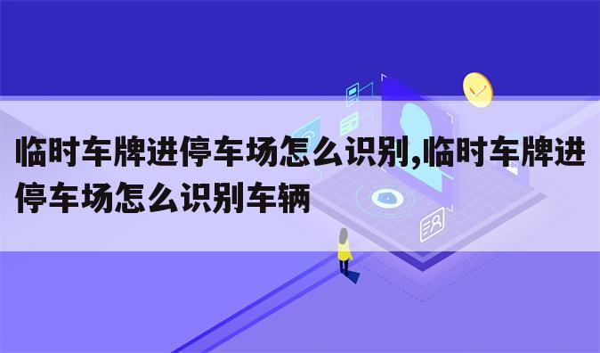 临时车牌进停车场怎么识别,临时车牌进停车场怎么识别车辆
