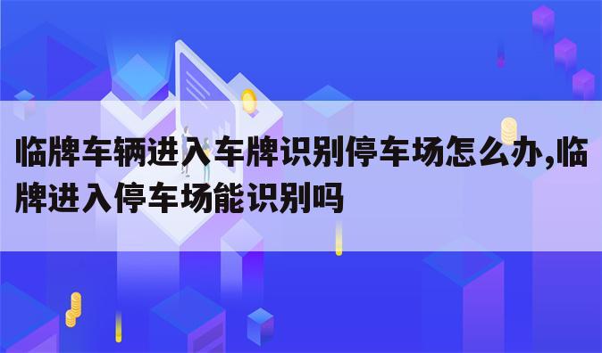 临牌车辆进入车牌识别停车场怎么办,临牌进入停车场能识别吗