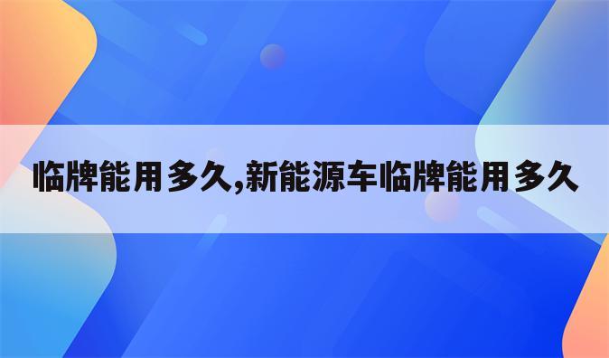 临牌能用多久,新能源车临牌能用多久