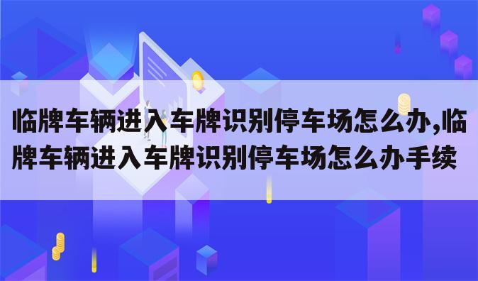 临牌车辆进入车牌识别停车场怎么办,临牌车辆进入车牌识别停车场怎么办手续