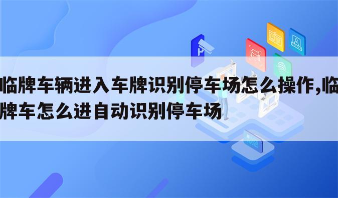 临牌车辆进入车牌识别停车场怎么操作,临牌车怎么进自动识别停车场