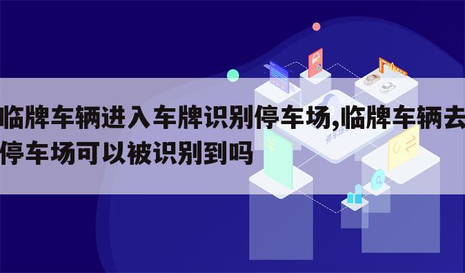 临牌车辆进入车牌识别停车场,临牌车辆去停车场可以被识别到吗